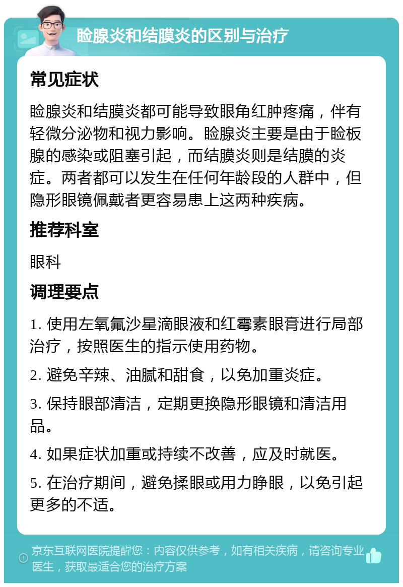 睑腺炎和结膜炎的区别与治疗 常见症状 睑腺炎和结膜炎都可能导致眼角红肿疼痛，伴有轻微分泌物和视力影响。睑腺炎主要是由于睑板腺的感染或阻塞引起，而结膜炎则是结膜的炎症。两者都可以发生在任何年龄段的人群中，但隐形眼镜佩戴者更容易患上这两种疾病。 推荐科室 眼科 调理要点 1. 使用左氧氟沙星滴眼液和红霉素眼膏进行局部治疗，按照医生的指示使用药物。 2. 避免辛辣、油腻和甜食，以免加重炎症。 3. 保持眼部清洁，定期更换隐形眼镜和清洁用品。 4. 如果症状加重或持续不改善，应及时就医。 5. 在治疗期间，避免揉眼或用力睁眼，以免引起更多的不适。