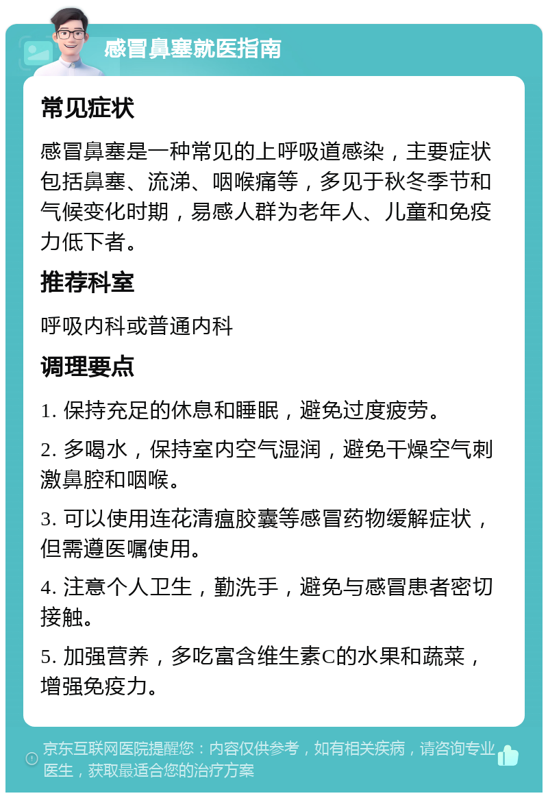 感冒鼻塞就医指南 常见症状 感冒鼻塞是一种常见的上呼吸道感染，主要症状包括鼻塞、流涕、咽喉痛等，多见于秋冬季节和气候变化时期，易感人群为老年人、儿童和免疫力低下者。 推荐科室 呼吸内科或普通内科 调理要点 1. 保持充足的休息和睡眠，避免过度疲劳。 2. 多喝水，保持室内空气湿润，避免干燥空气刺激鼻腔和咽喉。 3. 可以使用连花清瘟胶囊等感冒药物缓解症状，但需遵医嘱使用。 4. 注意个人卫生，勤洗手，避免与感冒患者密切接触。 5. 加强营养，多吃富含维生素C的水果和蔬菜，增强免疫力。