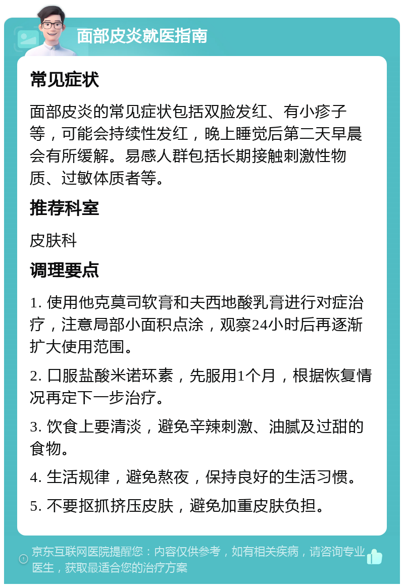 面部皮炎就医指南 常见症状 面部皮炎的常见症状包括双脸发红、有小疹子等，可能会持续性发红，晚上睡觉后第二天早晨会有所缓解。易感人群包括长期接触刺激性物质、过敏体质者等。 推荐科室 皮肤科 调理要点 1. 使用他克莫司软膏和夫西地酸乳膏进行对症治疗，注意局部小面积点涂，观察24小时后再逐渐扩大使用范围。 2. 口服盐酸米诺环素，先服用1个月，根据恢复情况再定下一步治疗。 3. 饮食上要清淡，避免辛辣刺激、油腻及过甜的食物。 4. 生活规律，避免熬夜，保持良好的生活习惯。 5. 不要抠抓挤压皮肤，避免加重皮肤负担。