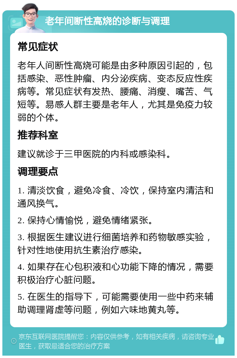 老年间断性高烧的诊断与调理 常见症状 老年人间断性高烧可能是由多种原因引起的，包括感染、恶性肿瘤、内分泌疾病、变态反应性疾病等。常见症状有发热、腰痛、消瘦、嘴苦、气短等。易感人群主要是老年人，尤其是免疫力较弱的个体。 推荐科室 建议就诊于三甲医院的内科或感染科。 调理要点 1. 清淡饮食，避免冷食、冷饮，保持室内清洁和通风换气。 2. 保持心情愉悦，避免情绪紧张。 3. 根据医生建议进行细菌培养和药物敏感实验，针对性地使用抗生素治疗感染。 4. 如果存在心包积液和心功能下降的情况，需要积极治疗心脏问题。 5. 在医生的指导下，可能需要使用一些中药来辅助调理肾虚等问题，例如六味地黄丸等。