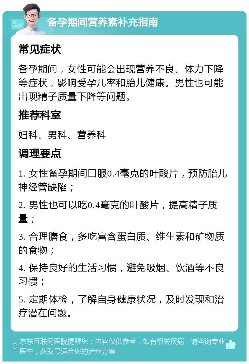 备孕期间营养素补充指南 常见症状 备孕期间，女性可能会出现营养不良、体力下降等症状，影响受孕几率和胎儿健康。男性也可能出现精子质量下降等问题。 推荐科室 妇科、男科、营养科 调理要点 1. 女性备孕期间口服0.4毫克的叶酸片，预防胎儿神经管缺陷； 2. 男性也可以吃0.4毫克的叶酸片，提高精子质量； 3. 合理膳食，多吃富含蛋白质、维生素和矿物质的食物； 4. 保持良好的生活习惯，避免吸烟、饮酒等不良习惯； 5. 定期体检，了解自身健康状况，及时发现和治疗潜在问题。