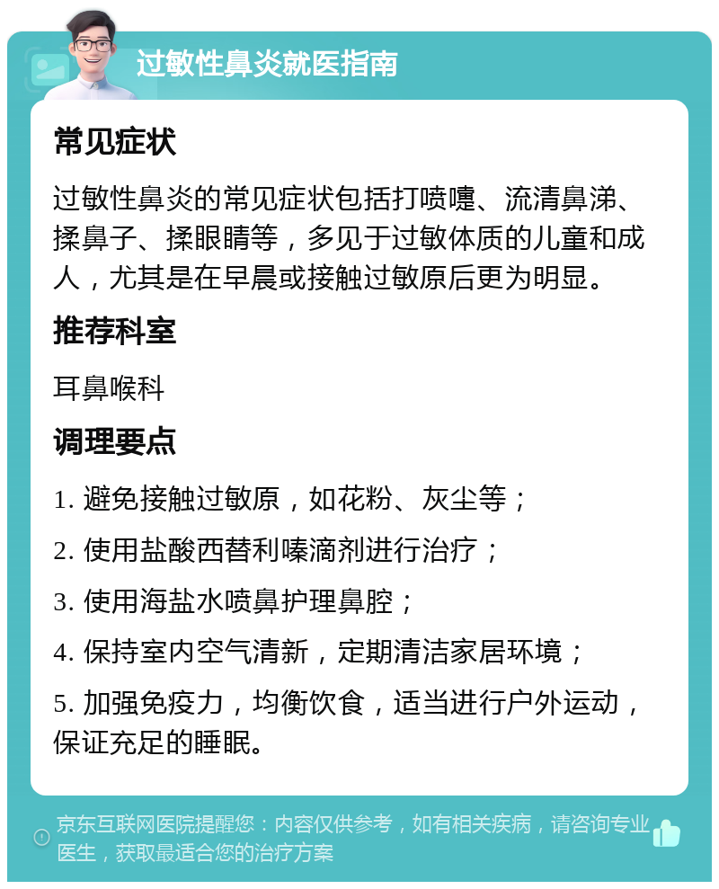 过敏性鼻炎就医指南 常见症状 过敏性鼻炎的常见症状包括打喷嚏、流清鼻涕、揉鼻子、揉眼睛等，多见于过敏体质的儿童和成人，尤其是在早晨或接触过敏原后更为明显。 推荐科室 耳鼻喉科 调理要点 1. 避免接触过敏原，如花粉、灰尘等； 2. 使用盐酸西替利嗪滴剂进行治疗； 3. 使用海盐水喷鼻护理鼻腔； 4. 保持室内空气清新，定期清洁家居环境； 5. 加强免疫力，均衡饮食，适当进行户外运动，保证充足的睡眠。