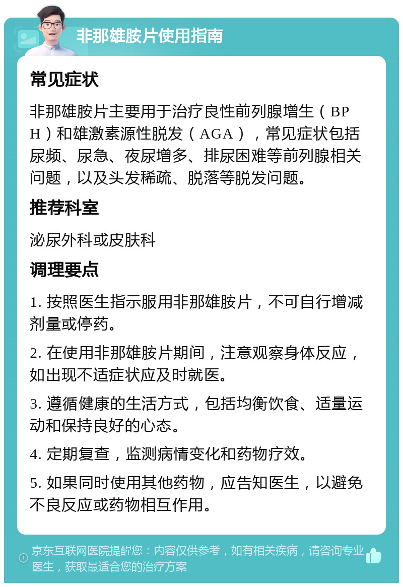 非那雄胺片使用指南 常见症状 非那雄胺片主要用于治疗良性前列腺增生（BPH）和雄激素源性脱发（AGA），常见症状包括尿频、尿急、夜尿增多、排尿困难等前列腺相关问题，以及头发稀疏、脱落等脱发问题。 推荐科室 泌尿外科或皮肤科 调理要点 1. 按照医生指示服用非那雄胺片，不可自行增减剂量或停药。 2. 在使用非那雄胺片期间，注意观察身体反应，如出现不适症状应及时就医。 3. 遵循健康的生活方式，包括均衡饮食、适量运动和保持良好的心态。 4. 定期复查，监测病情变化和药物疗效。 5. 如果同时使用其他药物，应告知医生，以避免不良反应或药物相互作用。