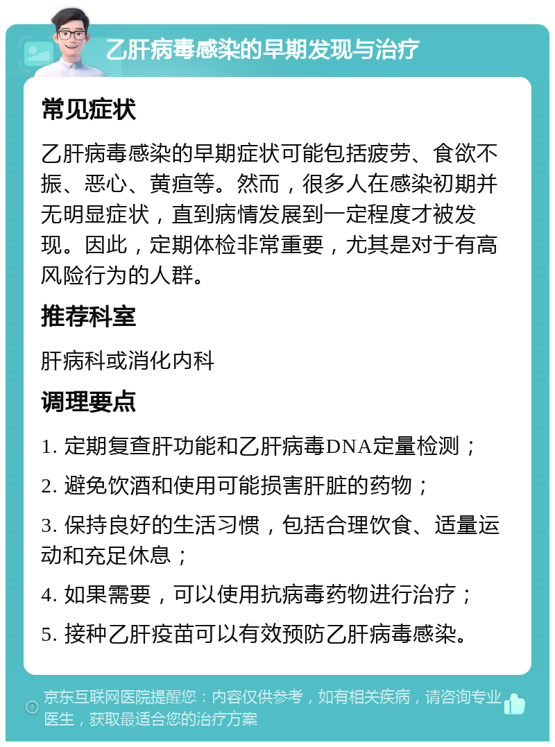 乙肝病毒感染的早期发现与治疗 常见症状 乙肝病毒感染的早期症状可能包括疲劳、食欲不振、恶心、黄疸等。然而，很多人在感染初期并无明显症状，直到病情发展到一定程度才被发现。因此，定期体检非常重要，尤其是对于有高风险行为的人群。 推荐科室 肝病科或消化内科 调理要点 1. 定期复查肝功能和乙肝病毒DNA定量检测； 2. 避免饮酒和使用可能损害肝脏的药物； 3. 保持良好的生活习惯，包括合理饮食、适量运动和充足休息； 4. 如果需要，可以使用抗病毒药物进行治疗； 5. 接种乙肝疫苗可以有效预防乙肝病毒感染。