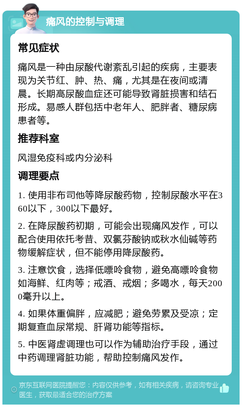 痛风的控制与调理 常见症状 痛风是一种由尿酸代谢紊乱引起的疾病，主要表现为关节红、肿、热、痛，尤其是在夜间或清晨。长期高尿酸血症还可能导致肾脏损害和结石形成。易感人群包括中老年人、肥胖者、糖尿病患者等。 推荐科室 风湿免疫科或内分泌科 调理要点 1. 使用非布司他等降尿酸药物，控制尿酸水平在360以下，300以下最好。 2. 在降尿酸药初期，可能会出现痛风发作，可以配合使用依托考昔、双氯芬酸钠或秋水仙碱等药物缓解症状，但不能停用降尿酸药。 3. 注意饮食，选择低嘌呤食物，避免高嘌呤食物如海鲜、红肉等；戒酒、戒烟；多喝水，每天2000毫升以上。 4. 如果体重偏胖，应减肥；避免劳累及受凉；定期复查血尿常规、肝肾功能等指标。 5. 中医肾虚调理也可以作为辅助治疗手段，通过中药调理肾脏功能，帮助控制痛风发作。