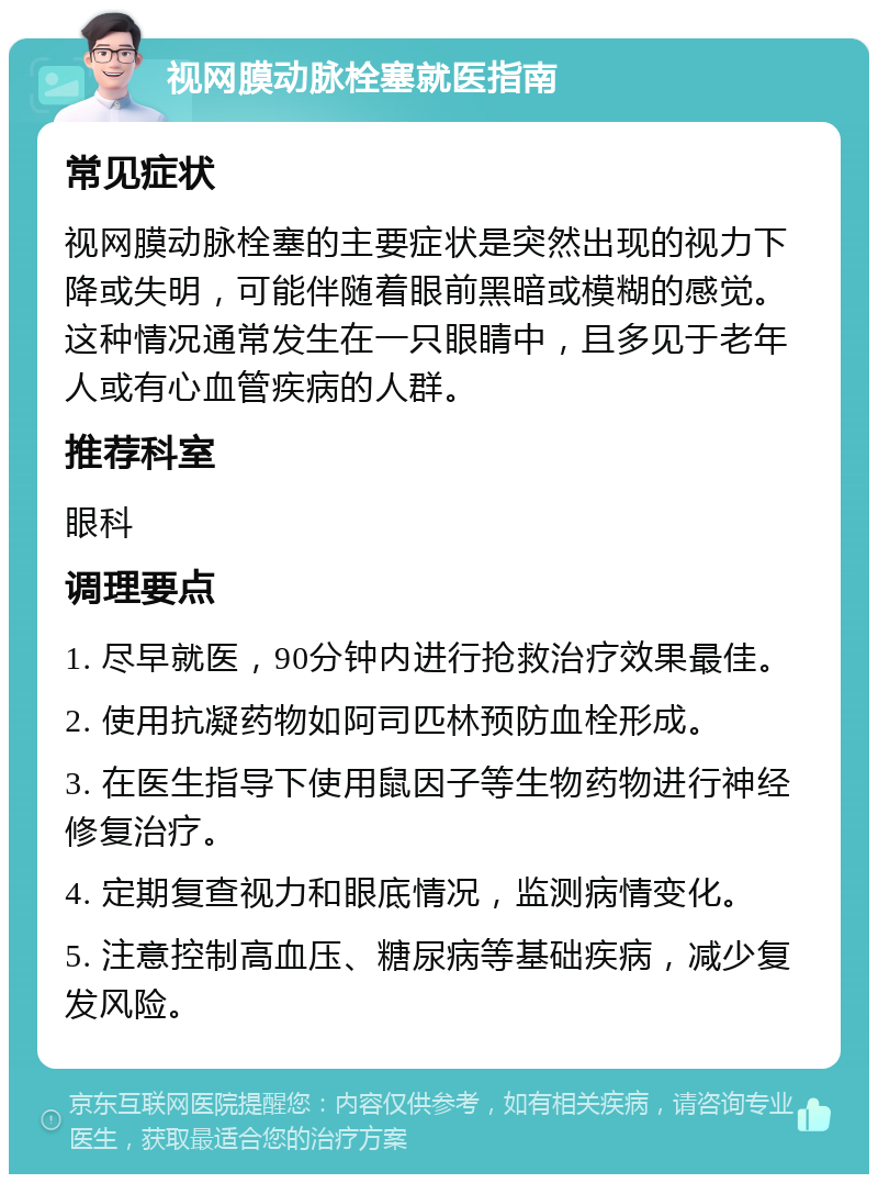 视网膜动脉栓塞就医指南 常见症状 视网膜动脉栓塞的主要症状是突然出现的视力下降或失明，可能伴随着眼前黑暗或模糊的感觉。这种情况通常发生在一只眼睛中，且多见于老年人或有心血管疾病的人群。 推荐科室 眼科 调理要点 1. 尽早就医，90分钟内进行抢救治疗效果最佳。 2. 使用抗凝药物如阿司匹林预防血栓形成。 3. 在医生指导下使用鼠因子等生物药物进行神经修复治疗。 4. 定期复查视力和眼底情况，监测病情变化。 5. 注意控制高血压、糖尿病等基础疾病，减少复发风险。