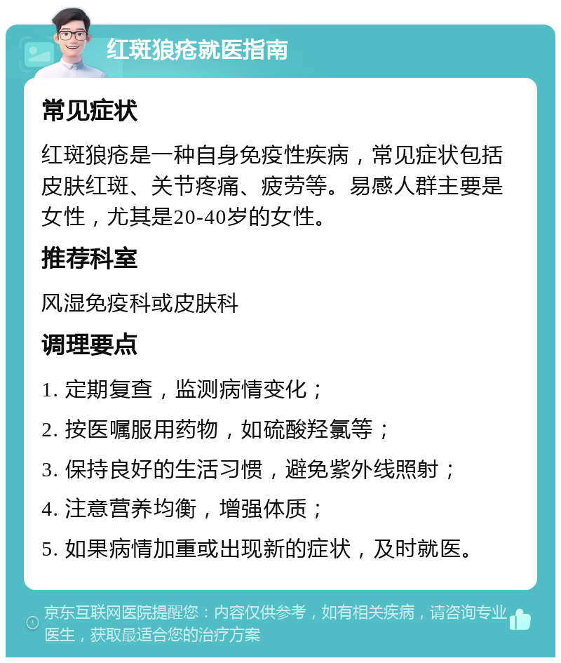 红斑狼疮就医指南 常见症状 红斑狼疮是一种自身免疫性疾病，常见症状包括皮肤红斑、关节疼痛、疲劳等。易感人群主要是女性，尤其是20-40岁的女性。 推荐科室 风湿免疫科或皮肤科 调理要点 1. 定期复查，监测病情变化； 2. 按医嘱服用药物，如硫酸羟氯等； 3. 保持良好的生活习惯，避免紫外线照射； 4. 注意营养均衡，增强体质； 5. 如果病情加重或出现新的症状，及时就医。