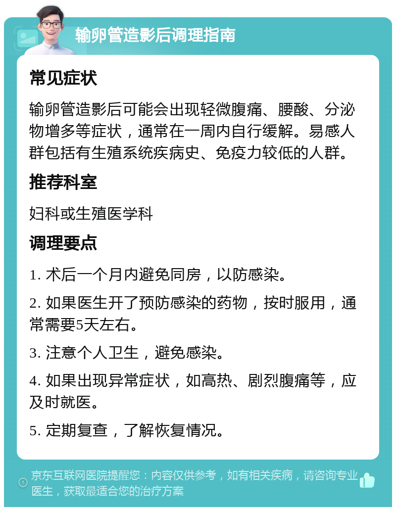 输卵管造影后调理指南 常见症状 输卵管造影后可能会出现轻微腹痛、腰酸、分泌物增多等症状，通常在一周内自行缓解。易感人群包括有生殖系统疾病史、免疫力较低的人群。 推荐科室 妇科或生殖医学科 调理要点 1. 术后一个月内避免同房，以防感染。 2. 如果医生开了预防感染的药物，按时服用，通常需要5天左右。 3. 注意个人卫生，避免感染。 4. 如果出现异常症状，如高热、剧烈腹痛等，应及时就医。 5. 定期复查，了解恢复情况。