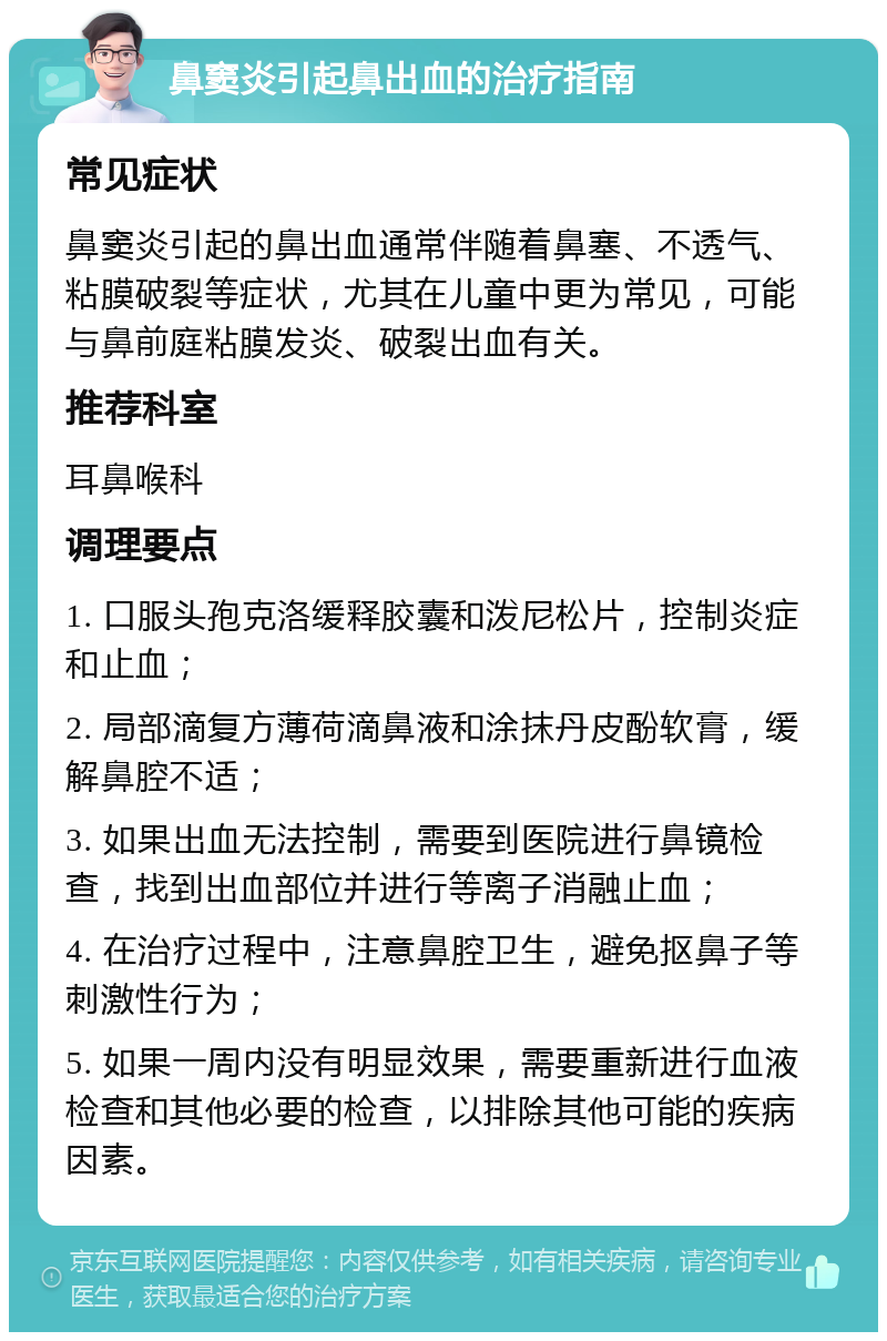 鼻窦炎引起鼻出血的治疗指南 常见症状 鼻窦炎引起的鼻出血通常伴随着鼻塞、不透气、粘膜破裂等症状，尤其在儿童中更为常见，可能与鼻前庭粘膜发炎、破裂出血有关。 推荐科室 耳鼻喉科 调理要点 1. 口服头孢克洛缓释胶囊和泼尼松片，控制炎症和止血； 2. 局部滴复方薄荷滴鼻液和涂抹丹皮酚软膏，缓解鼻腔不适； 3. 如果出血无法控制，需要到医院进行鼻镜检查，找到出血部位并进行等离子消融止血； 4. 在治疗过程中，注意鼻腔卫生，避免抠鼻子等刺激性行为； 5. 如果一周内没有明显效果，需要重新进行血液检查和其他必要的检查，以排除其他可能的疾病因素。