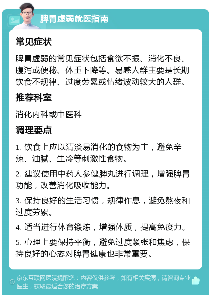 脾胃虚弱就医指南 常见症状 脾胃虚弱的常见症状包括食欲不振、消化不良、腹泻或便秘、体重下降等。易感人群主要是长期饮食不规律、过度劳累或情绪波动较大的人群。 推荐科室 消化内科或中医科 调理要点 1. 饮食上应以清淡易消化的食物为主，避免辛辣、油腻、生冷等刺激性食物。 2. 建议使用中药人参健脾丸进行调理，增强脾胃功能，改善消化吸收能力。 3. 保持良好的生活习惯，规律作息，避免熬夜和过度劳累。 4. 适当进行体育锻炼，增强体质，提高免疫力。 5. 心理上要保持平衡，避免过度紧张和焦虑，保持良好的心态对脾胃健康也非常重要。