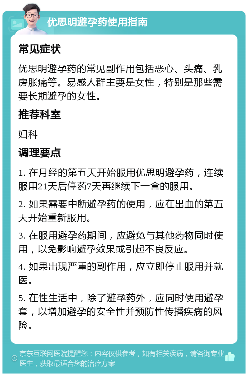 优思明避孕药使用指南 常见症状 优思明避孕药的常见副作用包括恶心、头痛、乳房胀痛等。易感人群主要是女性，特别是那些需要长期避孕的女性。 推荐科室 妇科 调理要点 1. 在月经的第五天开始服用优思明避孕药，连续服用21天后停药7天再继续下一盒的服用。 2. 如果需要中断避孕药的使用，应在出血的第五天开始重新服用。 3. 在服用避孕药期间，应避免与其他药物同时使用，以免影响避孕效果或引起不良反应。 4. 如果出现严重的副作用，应立即停止服用并就医。 5. 在性生活中，除了避孕药外，应同时使用避孕套，以增加避孕的安全性并预防性传播疾病的风险。