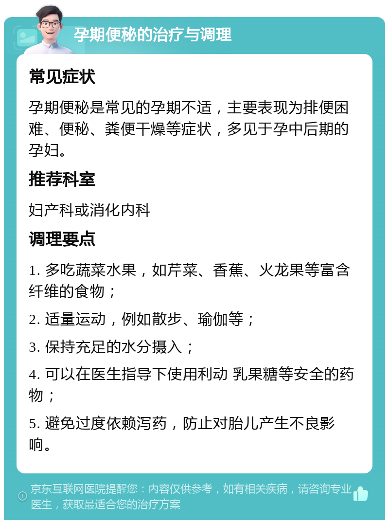 孕期便秘的治疗与调理 常见症状 孕期便秘是常见的孕期不适，主要表现为排便困难、便秘、粪便干燥等症状，多见于孕中后期的孕妇。 推荐科室 妇产科或消化内科 调理要点 1. 多吃蔬菜水果，如芹菜、香蕉、火龙果等富含纤维的食物； 2. 适量运动，例如散步、瑜伽等； 3. 保持充足的水分摄入； 4. 可以在医生指导下使用利动 乳果糖等安全的药物； 5. 避免过度依赖泻药，防止对胎儿产生不良影响。