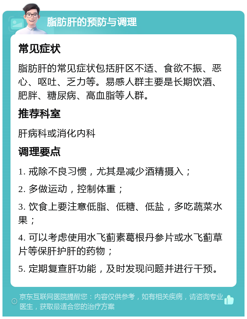 脂肪肝的预防与调理 常见症状 脂肪肝的常见症状包括肝区不适、食欲不振、恶心、呕吐、乏力等。易感人群主要是长期饮酒、肥胖、糖尿病、高血脂等人群。 推荐科室 肝病科或消化内科 调理要点 1. 戒除不良习惯，尤其是减少酒精摄入； 2. 多做运动，控制体重； 3. 饮食上要注意低脂、低糖、低盐，多吃蔬菜水果； 4. 可以考虑使用水飞蓟素葛根丹参片或水飞蓟草片等保肝护肝的药物； 5. 定期复查肝功能，及时发现问题并进行干预。