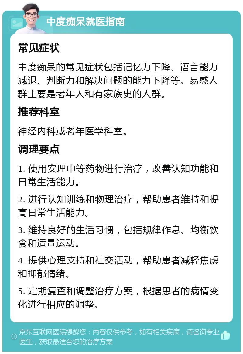 中度痴呆就医指南 常见症状 中度痴呆的常见症状包括记忆力下降、语言能力减退、判断力和解决问题的能力下降等。易感人群主要是老年人和有家族史的人群。 推荐科室 神经内科或老年医学科室。 调理要点 1. 使用安理申等药物进行治疗，改善认知功能和日常生活能力。 2. 进行认知训练和物理治疗，帮助患者维持和提高日常生活能力。 3. 维持良好的生活习惯，包括规律作息、均衡饮食和适量运动。 4. 提供心理支持和社交活动，帮助患者减轻焦虑和抑郁情绪。 5. 定期复查和调整治疗方案，根据患者的病情变化进行相应的调整。