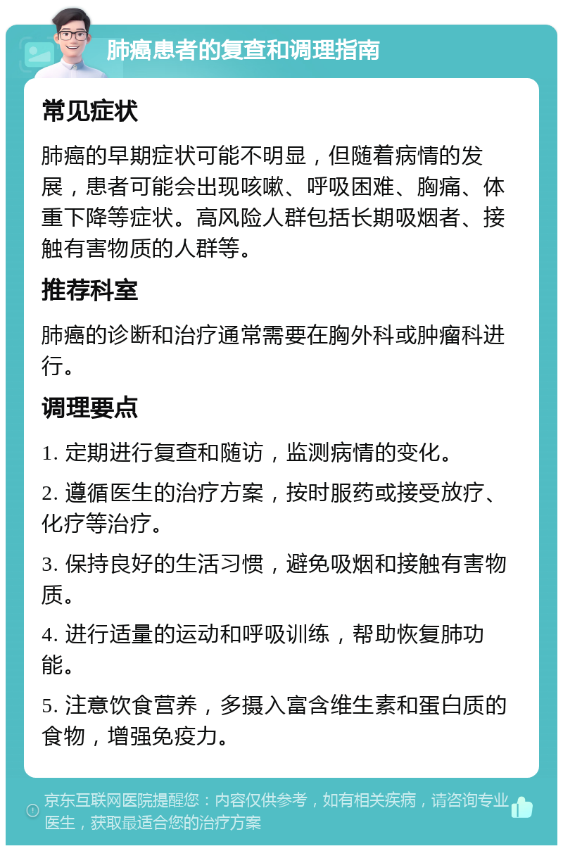 肺癌患者的复查和调理指南 常见症状 肺癌的早期症状可能不明显，但随着病情的发展，患者可能会出现咳嗽、呼吸困难、胸痛、体重下降等症状。高风险人群包括长期吸烟者、接触有害物质的人群等。 推荐科室 肺癌的诊断和治疗通常需要在胸外科或肿瘤科进行。 调理要点 1. 定期进行复查和随访，监测病情的变化。 2. 遵循医生的治疗方案，按时服药或接受放疗、化疗等治疗。 3. 保持良好的生活习惯，避免吸烟和接触有害物质。 4. 进行适量的运动和呼吸训练，帮助恢复肺功能。 5. 注意饮食营养，多摄入富含维生素和蛋白质的食物，增强免疫力。