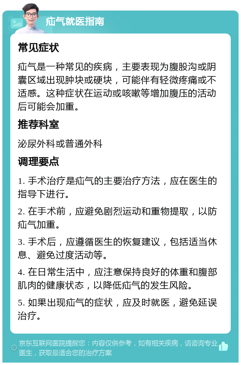 疝气就医指南 常见症状 疝气是一种常见的疾病，主要表现为腹股沟或阴囊区域出现肿块或硬块，可能伴有轻微疼痛或不适感。这种症状在运动或咳嗽等增加腹压的活动后可能会加重。 推荐科室 泌尿外科或普通外科 调理要点 1. 手术治疗是疝气的主要治疗方法，应在医生的指导下进行。 2. 在手术前，应避免剧烈运动和重物提取，以防疝气加重。 3. 手术后，应遵循医生的恢复建议，包括适当休息、避免过度活动等。 4. 在日常生活中，应注意保持良好的体重和腹部肌肉的健康状态，以降低疝气的发生风险。 5. 如果出现疝气的症状，应及时就医，避免延误治疗。