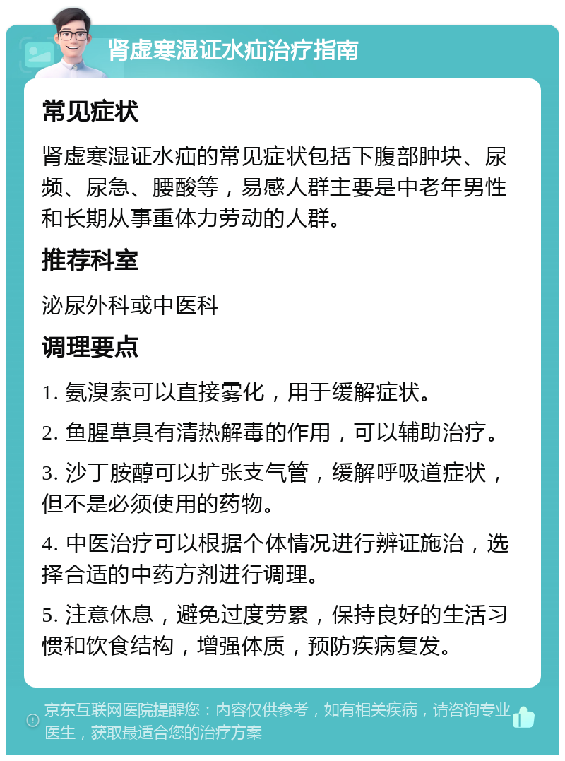 肾虚寒湿证水疝治疗指南 常见症状 肾虚寒湿证水疝的常见症状包括下腹部肿块、尿频、尿急、腰酸等，易感人群主要是中老年男性和长期从事重体力劳动的人群。 推荐科室 泌尿外科或中医科 调理要点 1. 氨溴索可以直接雾化，用于缓解症状。 2. 鱼腥草具有清热解毒的作用，可以辅助治疗。 3. 沙丁胺醇可以扩张支气管，缓解呼吸道症状，但不是必须使用的药物。 4. 中医治疗可以根据个体情况进行辨证施治，选择合适的中药方剂进行调理。 5. 注意休息，避免过度劳累，保持良好的生活习惯和饮食结构，增强体质，预防疾病复发。