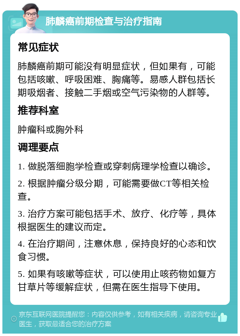 肺麟癌前期检查与治疗指南 常见症状 肺麟癌前期可能没有明显症状，但如果有，可能包括咳嗽、呼吸困难、胸痛等。易感人群包括长期吸烟者、接触二手烟或空气污染物的人群等。 推荐科室 肿瘤科或胸外科 调理要点 1. 做脱落细胞学检查或穿刺病理学检查以确诊。 2. 根据肿瘤分级分期，可能需要做CT等相关检查。 3. 治疗方案可能包括手术、放疗、化疗等，具体根据医生的建议而定。 4. 在治疗期间，注意休息，保持良好的心态和饮食习惯。 5. 如果有咳嗽等症状，可以使用止咳药物如复方甘草片等缓解症状，但需在医生指导下使用。