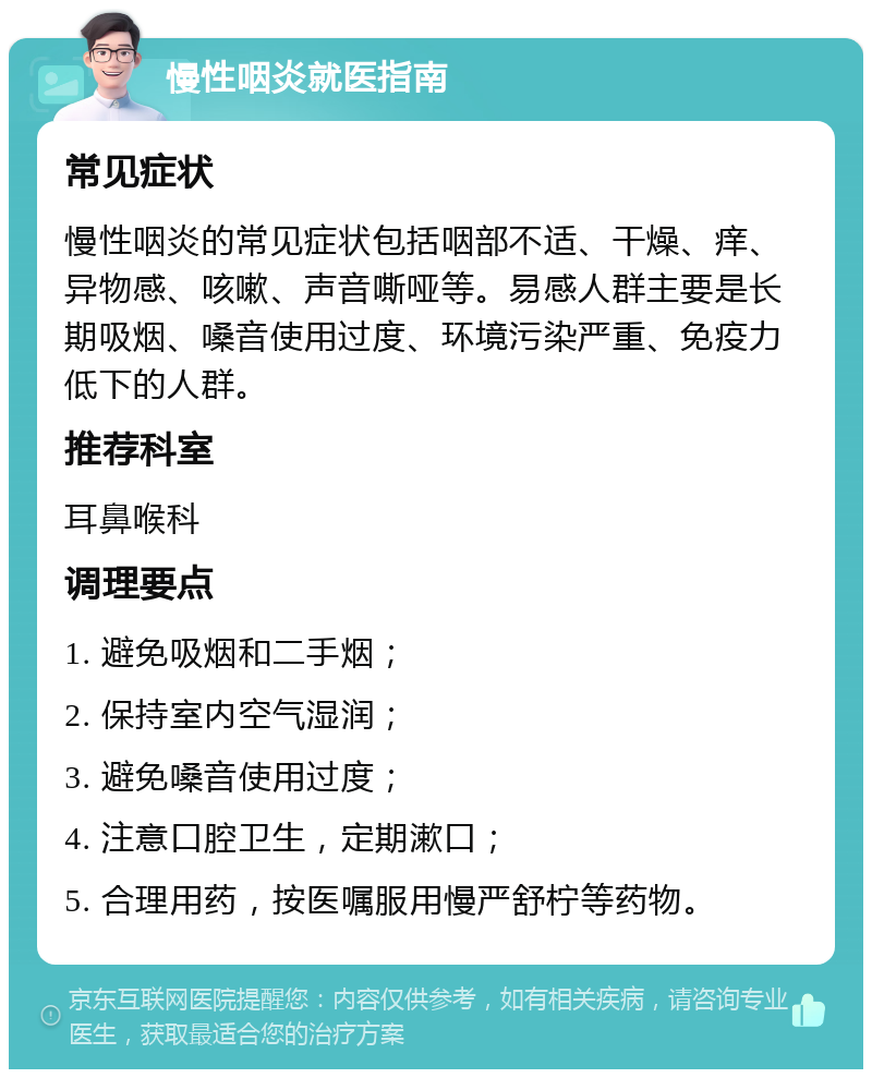 慢性咽炎就医指南 常见症状 慢性咽炎的常见症状包括咽部不适、干燥、痒、异物感、咳嗽、声音嘶哑等。易感人群主要是长期吸烟、嗓音使用过度、环境污染严重、免疫力低下的人群。 推荐科室 耳鼻喉科 调理要点 1. 避免吸烟和二手烟； 2. 保持室内空气湿润； 3. 避免嗓音使用过度； 4. 注意口腔卫生，定期漱口； 5. 合理用药，按医嘱服用慢严舒柠等药物。