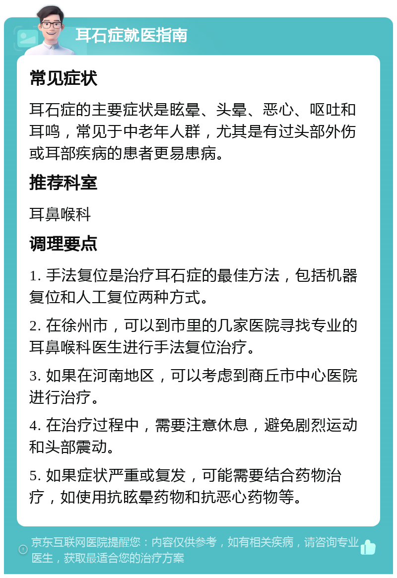 耳石症就医指南 常见症状 耳石症的主要症状是眩晕、头晕、恶心、呕吐和耳鸣，常见于中老年人群，尤其是有过头部外伤或耳部疾病的患者更易患病。 推荐科室 耳鼻喉科 调理要点 1. 手法复位是治疗耳石症的最佳方法，包括机器复位和人工复位两种方式。 2. 在徐州市，可以到市里的几家医院寻找专业的耳鼻喉科医生进行手法复位治疗。 3. 如果在河南地区，可以考虑到商丘市中心医院进行治疗。 4. 在治疗过程中，需要注意休息，避免剧烈运动和头部震动。 5. 如果症状严重或复发，可能需要结合药物治疗，如使用抗眩晕药物和抗恶心药物等。