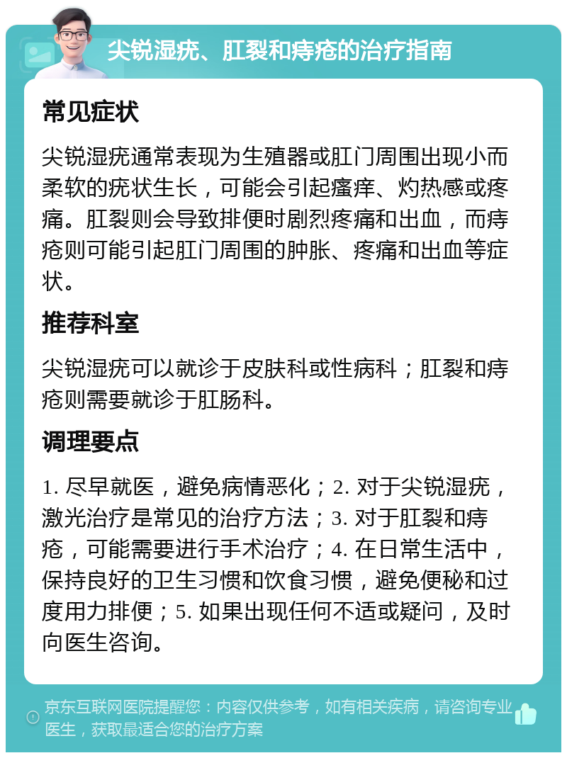 尖锐湿疣、肛裂和痔疮的治疗指南 常见症状 尖锐湿疣通常表现为生殖器或肛门周围出现小而柔软的疣状生长，可能会引起瘙痒、灼热感或疼痛。肛裂则会导致排便时剧烈疼痛和出血，而痔疮则可能引起肛门周围的肿胀、疼痛和出血等症状。 推荐科室 尖锐湿疣可以就诊于皮肤科或性病科；肛裂和痔疮则需要就诊于肛肠科。 调理要点 1. 尽早就医，避免病情恶化；2. 对于尖锐湿疣，激光治疗是常见的治疗方法；3. 对于肛裂和痔疮，可能需要进行手术治疗；4. 在日常生活中，保持良好的卫生习惯和饮食习惯，避免便秘和过度用力排便；5. 如果出现任何不适或疑问，及时向医生咨询。