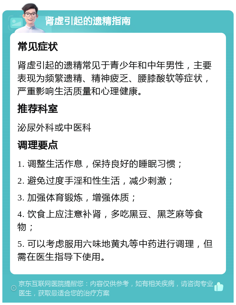 肾虚引起的遗精指南 常见症状 肾虚引起的遗精常见于青少年和中年男性，主要表现为频繁遗精、精神疲乏、腰膝酸软等症状，严重影响生活质量和心理健康。 推荐科室 泌尿外科或中医科 调理要点 1. 调整生活作息，保持良好的睡眠习惯； 2. 避免过度手淫和性生活，减少刺激； 3. 加强体育锻炼，增强体质； 4. 饮食上应注意补肾，多吃黑豆、黑芝麻等食物； 5. 可以考虑服用六味地黄丸等中药进行调理，但需在医生指导下使用。