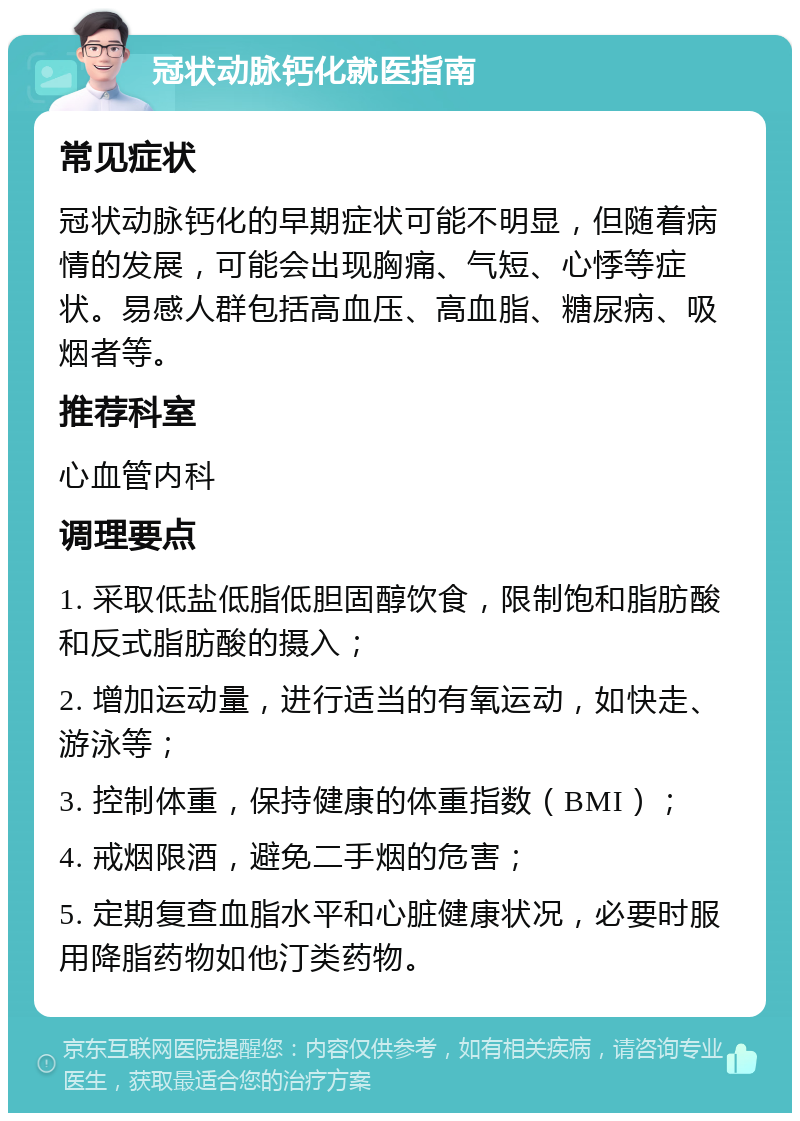 冠状动脉钙化就医指南 常见症状 冠状动脉钙化的早期症状可能不明显，但随着病情的发展，可能会出现胸痛、气短、心悸等症状。易感人群包括高血压、高血脂、糖尿病、吸烟者等。 推荐科室 心血管内科 调理要点 1. 采取低盐低脂低胆固醇饮食，限制饱和脂肪酸和反式脂肪酸的摄入； 2. 增加运动量，进行适当的有氧运动，如快走、游泳等； 3. 控制体重，保持健康的体重指数（BMI）； 4. 戒烟限酒，避免二手烟的危害； 5. 定期复查血脂水平和心脏健康状况，必要时服用降脂药物如他汀类药物。