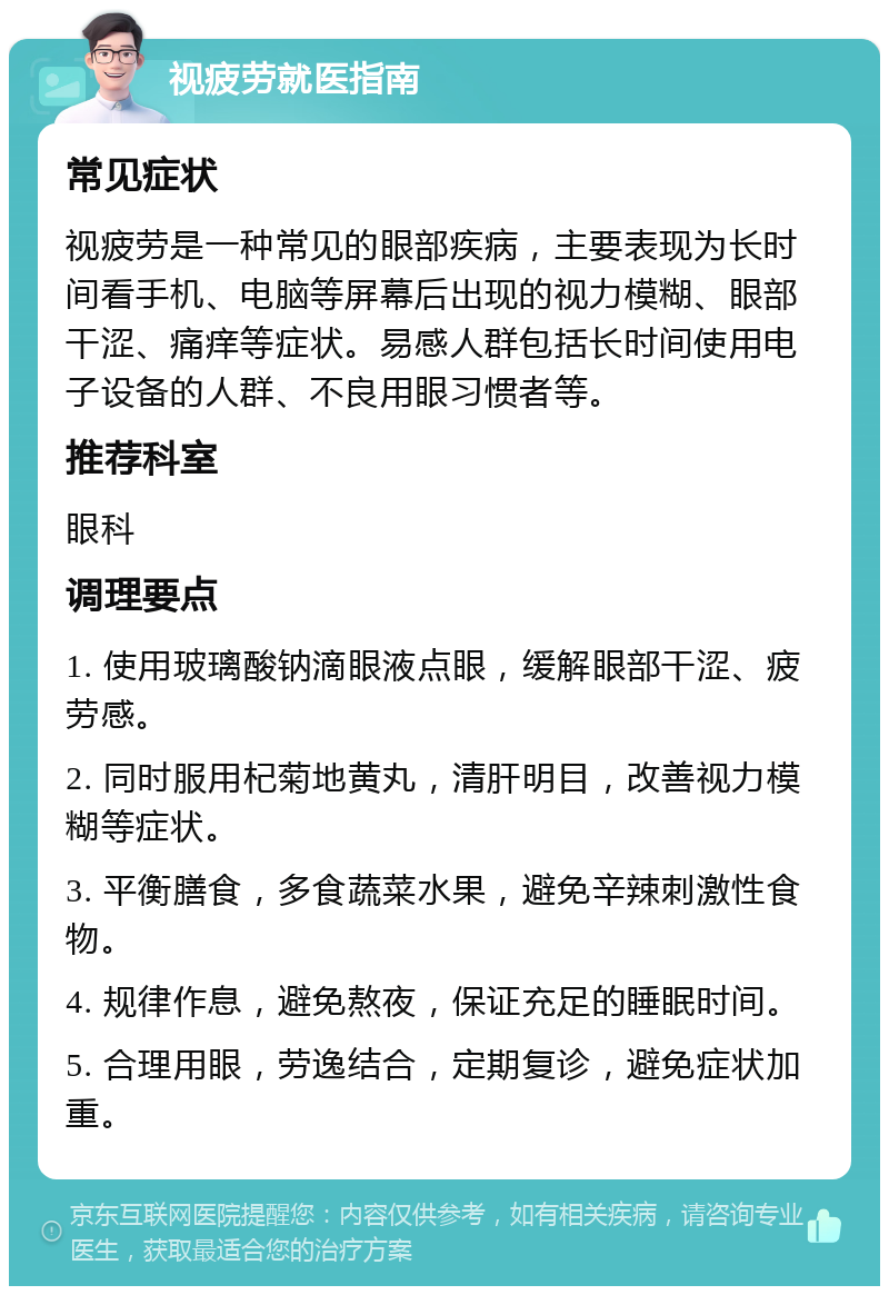 视疲劳就医指南 常见症状 视疲劳是一种常见的眼部疾病，主要表现为长时间看手机、电脑等屏幕后出现的视力模糊、眼部干涩、痛痒等症状。易感人群包括长时间使用电子设备的人群、不良用眼习惯者等。 推荐科室 眼科 调理要点 1. 使用玻璃酸钠滴眼液点眼，缓解眼部干涩、疲劳感。 2. 同时服用杞菊地黄丸，清肝明目，改善视力模糊等症状。 3. 平衡膳食，多食蔬菜水果，避免辛辣刺激性食物。 4. 规律作息，避免熬夜，保证充足的睡眠时间。 5. 合理用眼，劳逸结合，定期复诊，避免症状加重。