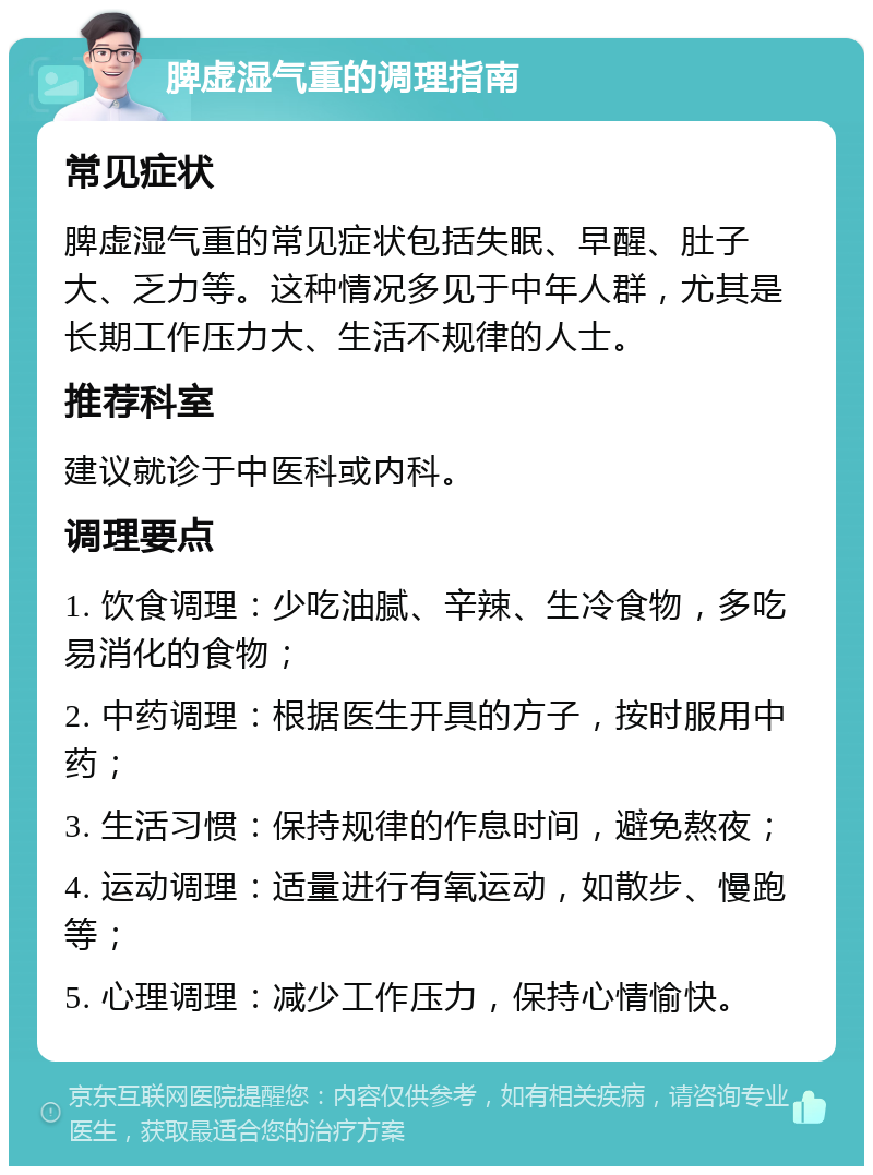 脾虚湿气重的调理指南 常见症状 脾虚湿气重的常见症状包括失眠、早醒、肚子大、乏力等。这种情况多见于中年人群，尤其是长期工作压力大、生活不规律的人士。 推荐科室 建议就诊于中医科或内科。 调理要点 1. 饮食调理：少吃油腻、辛辣、生冷食物，多吃易消化的食物； 2. 中药调理：根据医生开具的方子，按时服用中药； 3. 生活习惯：保持规律的作息时间，避免熬夜； 4. 运动调理：适量进行有氧运动，如散步、慢跑等； 5. 心理调理：减少工作压力，保持心情愉快。