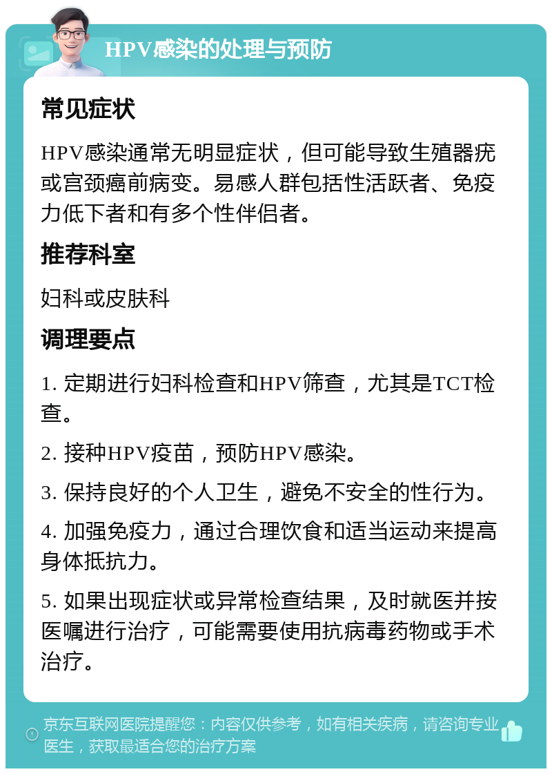 HPV感染的处理与预防 常见症状 HPV感染通常无明显症状，但可能导致生殖器疣或宫颈癌前病变。易感人群包括性活跃者、免疫力低下者和有多个性伴侣者。 推荐科室 妇科或皮肤科 调理要点 1. 定期进行妇科检查和HPV筛查，尤其是TCT检查。 2. 接种HPV疫苗，预防HPV感染。 3. 保持良好的个人卫生，避免不安全的性行为。 4. 加强免疫力，通过合理饮食和适当运动来提高身体抵抗力。 5. 如果出现症状或异常检查结果，及时就医并按医嘱进行治疗，可能需要使用抗病毒药物或手术治疗。