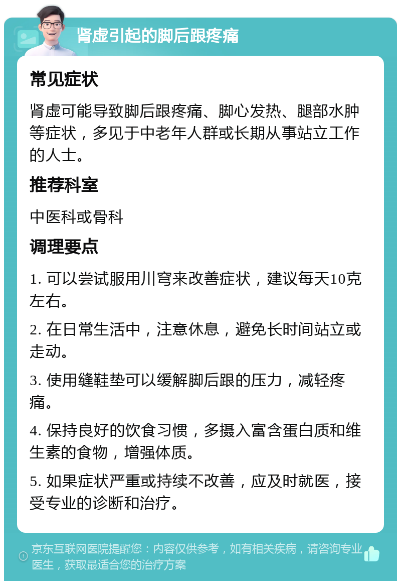 肾虚引起的脚后跟疼痛 常见症状 肾虚可能导致脚后跟疼痛、脚心发热、腿部水肿等症状，多见于中老年人群或长期从事站立工作的人士。 推荐科室 中医科或骨科 调理要点 1. 可以尝试服用川穹来改善症状，建议每天10克左右。 2. 在日常生活中，注意休息，避免长时间站立或走动。 3. 使用缝鞋垫可以缓解脚后跟的压力，减轻疼痛。 4. 保持良好的饮食习惯，多摄入富含蛋白质和维生素的食物，增强体质。 5. 如果症状严重或持续不改善，应及时就医，接受专业的诊断和治疗。