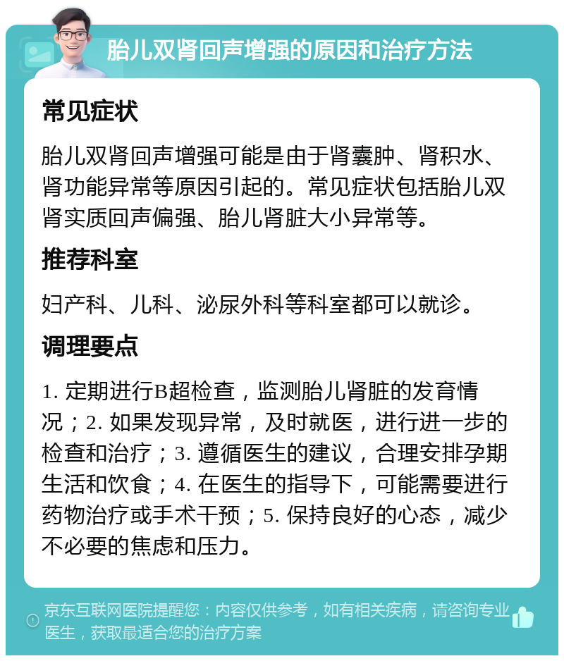 胎儿双肾回声增强的原因和治疗方法 常见症状 胎儿双肾回声增强可能是由于肾囊肿、肾积水、肾功能异常等原因引起的。常见症状包括胎儿双肾实质回声偏强、胎儿肾脏大小异常等。 推荐科室 妇产科、儿科、泌尿外科等科室都可以就诊。 调理要点 1. 定期进行B超检查，监测胎儿肾脏的发育情况；2. 如果发现异常，及时就医，进行进一步的检查和治疗；3. 遵循医生的建议，合理安排孕期生活和饮食；4. 在医生的指导下，可能需要进行药物治疗或手术干预；5. 保持良好的心态，减少不必要的焦虑和压力。