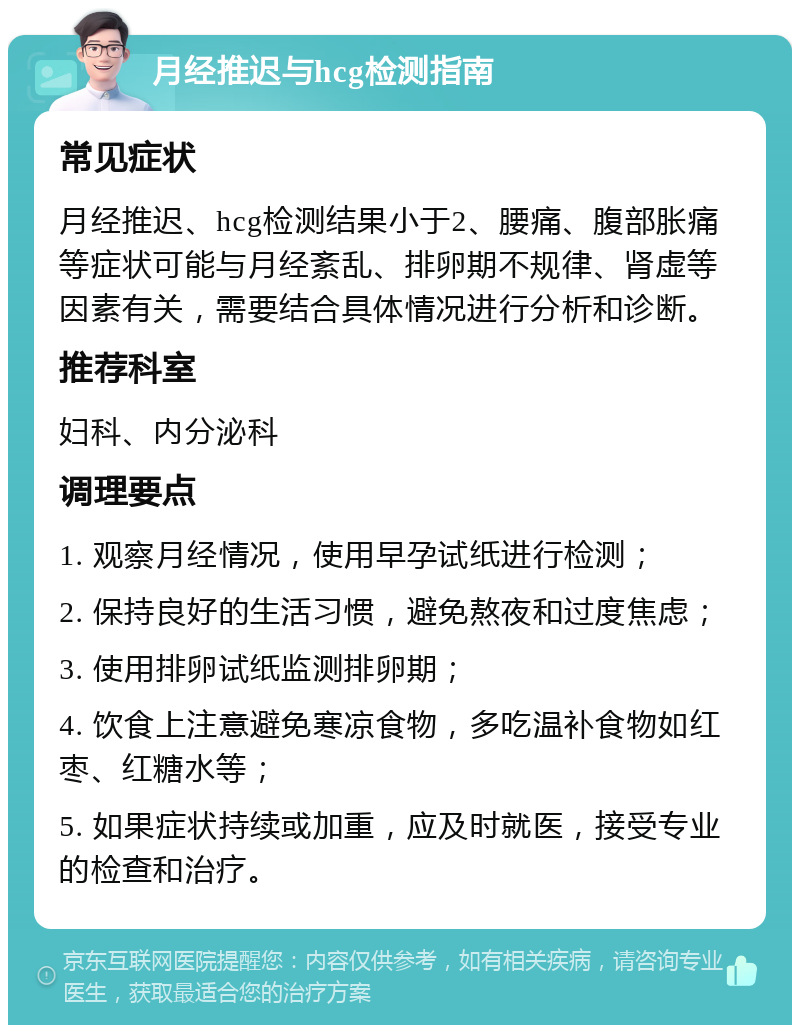 月经推迟与hcg检测指南 常见症状 月经推迟、hcg检测结果小于2、腰痛、腹部胀痛等症状可能与月经紊乱、排卵期不规律、肾虚等因素有关，需要结合具体情况进行分析和诊断。 推荐科室 妇科、内分泌科 调理要点 1. 观察月经情况，使用早孕试纸进行检测； 2. 保持良好的生活习惯，避免熬夜和过度焦虑； 3. 使用排卵试纸监测排卵期； 4. 饮食上注意避免寒凉食物，多吃温补食物如红枣、红糖水等； 5. 如果症状持续或加重，应及时就医，接受专业的检查和治疗。