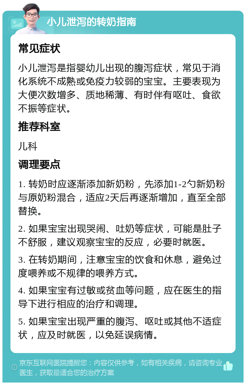 小儿泄泻的转奶指南 常见症状 小儿泄泻是指婴幼儿出现的腹泻症状，常见于消化系统不成熟或免疫力较弱的宝宝。主要表现为大便次数增多、质地稀薄、有时伴有呕吐、食欲不振等症状。 推荐科室 儿科 调理要点 1. 转奶时应逐渐添加新奶粉，先添加1-2勺新奶粉与原奶粉混合，适应2天后再逐渐增加，直至全部替换。 2. 如果宝宝出现哭闹、吐奶等症状，可能是肚子不舒服，建议观察宝宝的反应，必要时就医。 3. 在转奶期间，注意宝宝的饮食和休息，避免过度喂养或不规律的喂养方式。 4. 如果宝宝有过敏或贫血等问题，应在医生的指导下进行相应的治疗和调理。 5. 如果宝宝出现严重的腹泻、呕吐或其他不适症状，应及时就医，以免延误病情。