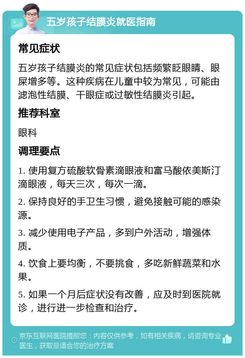 五岁孩子结膜炎就医指南 常见症状 五岁孩子结膜炎的常见症状包括频繁眨眼睛、眼屎增多等。这种疾病在儿童中较为常见，可能由滤泡性结膜、干眼症或过敏性结膜炎引起。 推荐科室 眼科 调理要点 1. 使用复方硫酸软骨素滴眼液和富马酸依美斯汀滴眼液，每天三次，每次一滴。 2. 保持良好的手卫生习惯，避免接触可能的感染源。 3. 减少使用电子产品，多到户外活动，增强体质。 4. 饮食上要均衡，不要挑食，多吃新鲜蔬菜和水果。 5. 如果一个月后症状没有改善，应及时到医院就诊，进行进一步检查和治疗。