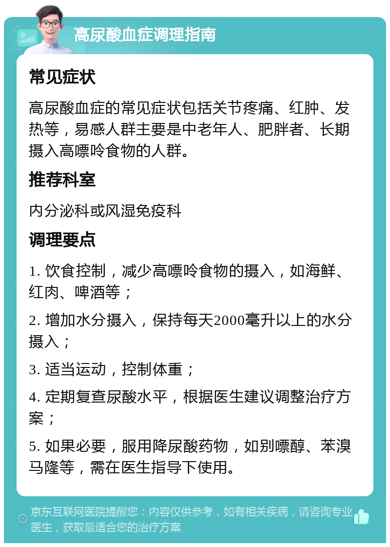 高尿酸血症调理指南 常见症状 高尿酸血症的常见症状包括关节疼痛、红肿、发热等，易感人群主要是中老年人、肥胖者、长期摄入高嘌呤食物的人群。 推荐科室 内分泌科或风湿免疫科 调理要点 1. 饮食控制，减少高嘌呤食物的摄入，如海鲜、红肉、啤酒等； 2. 增加水分摄入，保持每天2000毫升以上的水分摄入； 3. 适当运动，控制体重； 4. 定期复查尿酸水平，根据医生建议调整治疗方案； 5. 如果必要，服用降尿酸药物，如别嘌醇、苯溴马隆等，需在医生指导下使用。