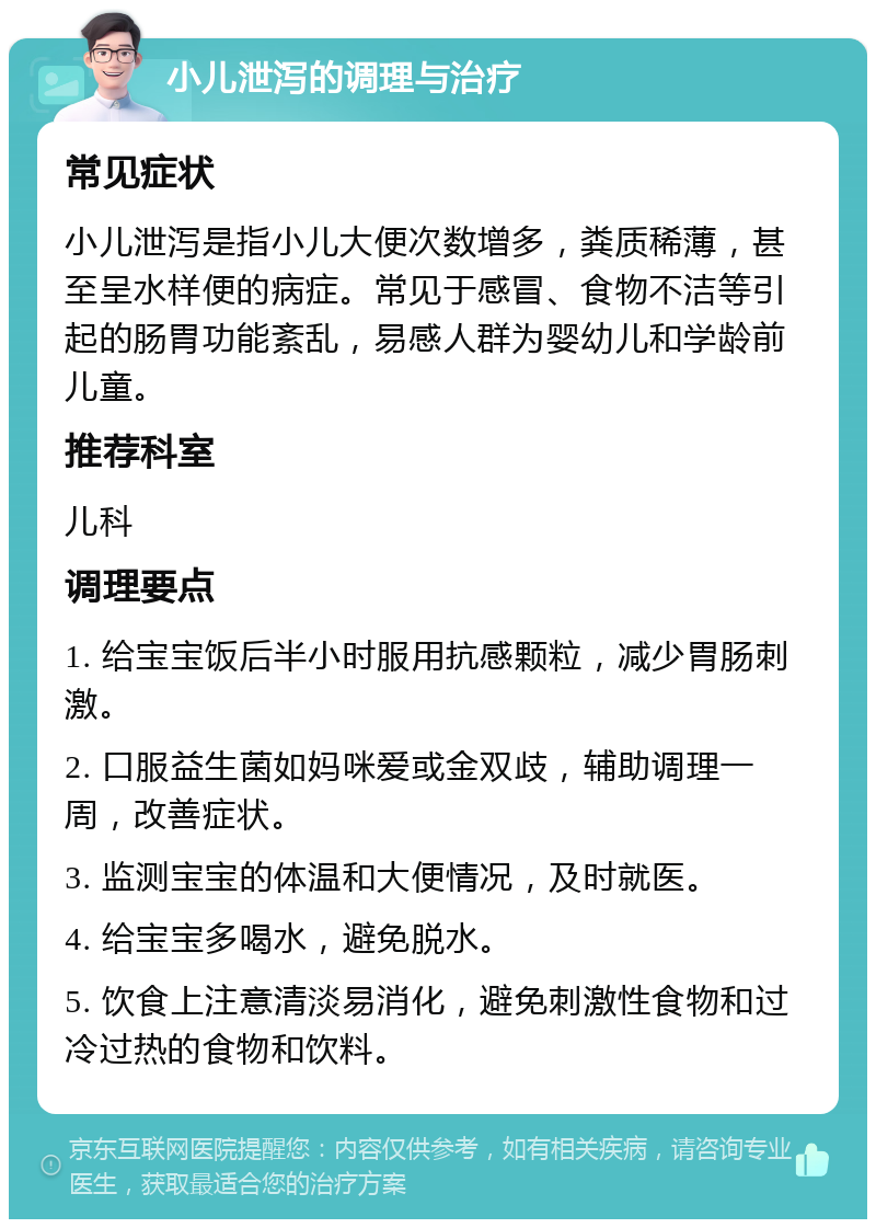 小儿泄泻的调理与治疗 常见症状 小儿泄泻是指小儿大便次数增多，粪质稀薄，甚至呈水样便的病症。常见于感冒、食物不洁等引起的肠胃功能紊乱，易感人群为婴幼儿和学龄前儿童。 推荐科室 儿科 调理要点 1. 给宝宝饭后半小时服用抗感颗粒，减少胃肠刺激。 2. 口服益生菌如妈咪爱或金双歧，辅助调理一周，改善症状。 3. 监测宝宝的体温和大便情况，及时就医。 4. 给宝宝多喝水，避免脱水。 5. 饮食上注意清淡易消化，避免刺激性食物和过冷过热的食物和饮料。