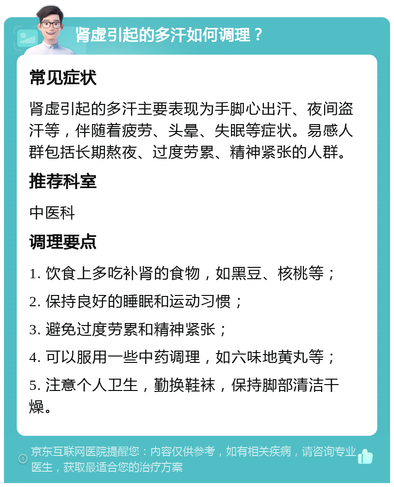 肾虚引起的多汗如何调理？ 常见症状 肾虚引起的多汗主要表现为手脚心出汗、夜间盗汗等，伴随着疲劳、头晕、失眠等症状。易感人群包括长期熬夜、过度劳累、精神紧张的人群。 推荐科室 中医科 调理要点 1. 饮食上多吃补肾的食物，如黑豆、核桃等； 2. 保持良好的睡眠和运动习惯； 3. 避免过度劳累和精神紧张； 4. 可以服用一些中药调理，如六味地黄丸等； 5. 注意个人卫生，勤换鞋袜，保持脚部清洁干燥。