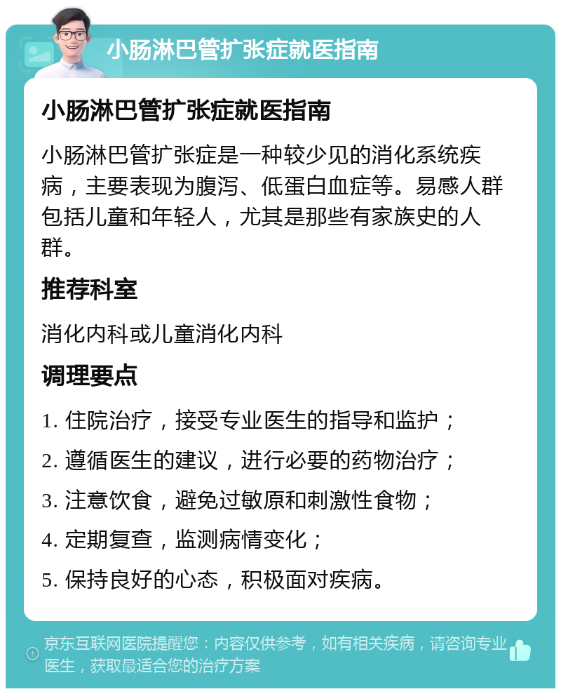 小肠淋巴管扩张症就医指南 小肠淋巴管扩张症就医指南 小肠淋巴管扩张症是一种较少见的消化系统疾病，主要表现为腹泻、低蛋白血症等。易感人群包括儿童和年轻人，尤其是那些有家族史的人群。 推荐科室 消化内科或儿童消化内科 调理要点 1. 住院治疗，接受专业医生的指导和监护； 2. 遵循医生的建议，进行必要的药物治疗； 3. 注意饮食，避免过敏原和刺激性食物； 4. 定期复查，监测病情变化； 5. 保持良好的心态，积极面对疾病。