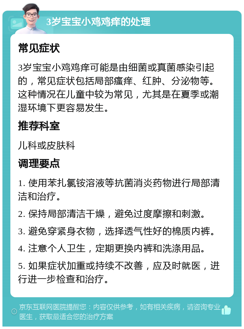 3岁宝宝小鸡鸡痒的处理 常见症状 3岁宝宝小鸡鸡痒可能是由细菌或真菌感染引起的，常见症状包括局部瘙痒、红肿、分泌物等。这种情况在儿童中较为常见，尤其是在夏季或潮湿环境下更容易发生。 推荐科室 儿科或皮肤科 调理要点 1. 使用苯扎氯铵溶液等抗菌消炎药物进行局部清洁和治疗。 2. 保持局部清洁干燥，避免过度摩擦和刺激。 3. 避免穿紧身衣物，选择透气性好的棉质内裤。 4. 注意个人卫生，定期更换内裤和洗涤用品。 5. 如果症状加重或持续不改善，应及时就医，进行进一步检查和治疗。