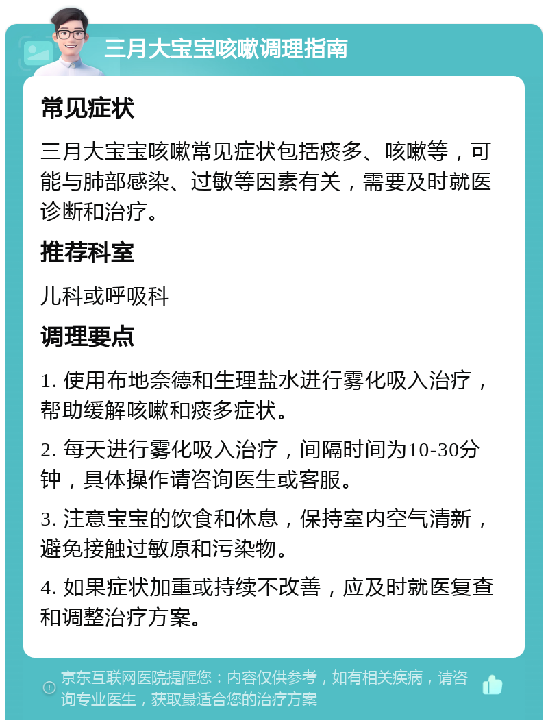 三月大宝宝咳嗽调理指南 常见症状 三月大宝宝咳嗽常见症状包括痰多、咳嗽等，可能与肺部感染、过敏等因素有关，需要及时就医诊断和治疗。 推荐科室 儿科或呼吸科 调理要点 1. 使用布地奈德和生理盐水进行雾化吸入治疗，帮助缓解咳嗽和痰多症状。 2. 每天进行雾化吸入治疗，间隔时间为10-30分钟，具体操作请咨询医生或客服。 3. 注意宝宝的饮食和休息，保持室内空气清新，避免接触过敏原和污染物。 4. 如果症状加重或持续不改善，应及时就医复查和调整治疗方案。