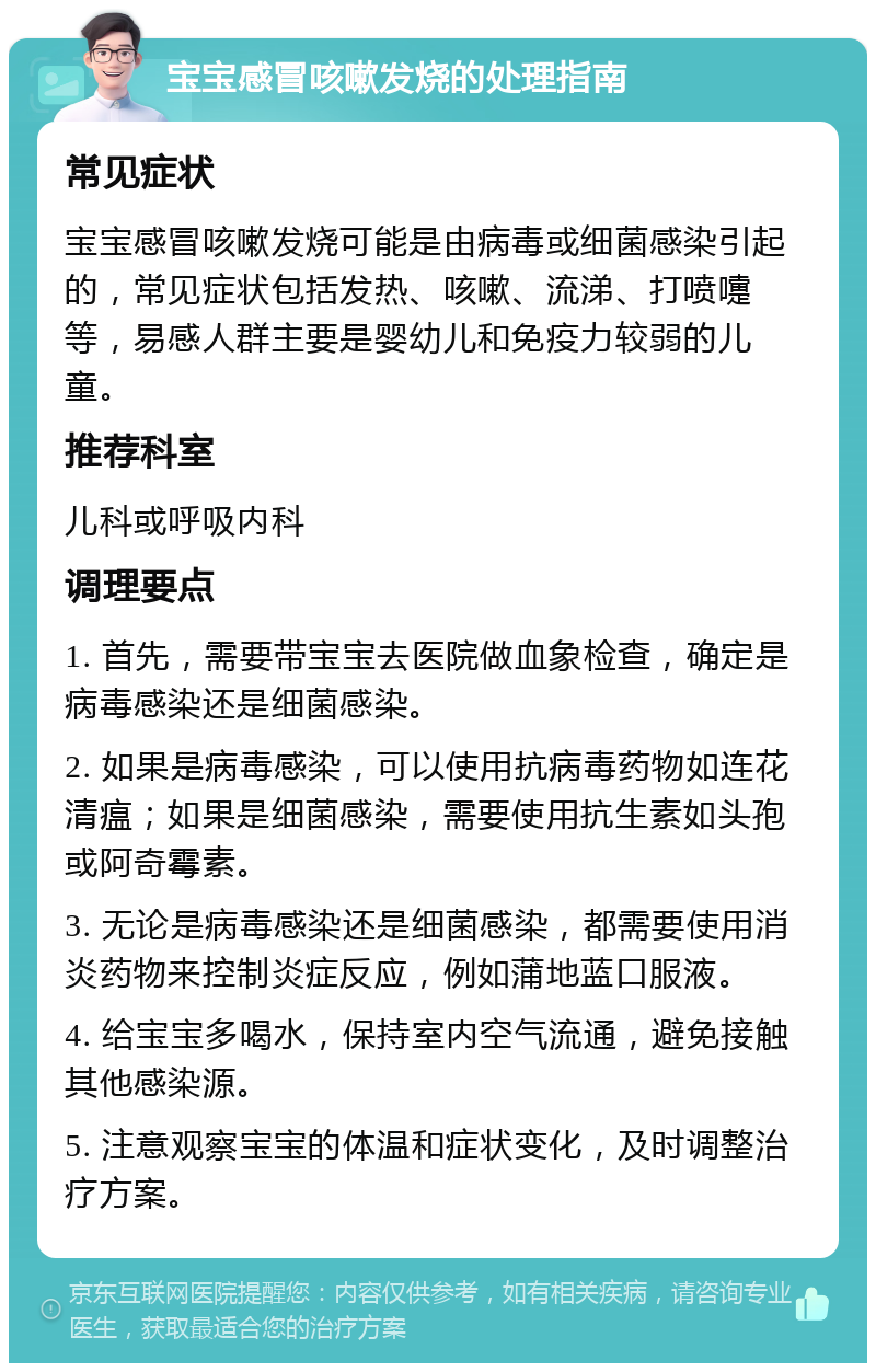 宝宝感冒咳嗽发烧的处理指南 常见症状 宝宝感冒咳嗽发烧可能是由病毒或细菌感染引起的，常见症状包括发热、咳嗽、流涕、打喷嚏等，易感人群主要是婴幼儿和免疫力较弱的儿童。 推荐科室 儿科或呼吸内科 调理要点 1. 首先，需要带宝宝去医院做血象检查，确定是病毒感染还是细菌感染。 2. 如果是病毒感染，可以使用抗病毒药物如连花清瘟；如果是细菌感染，需要使用抗生素如头孢或阿奇霉素。 3. 无论是病毒感染还是细菌感染，都需要使用消炎药物来控制炎症反应，例如蒲地蓝口服液。 4. 给宝宝多喝水，保持室内空气流通，避免接触其他感染源。 5. 注意观察宝宝的体温和症状变化，及时调整治疗方案。