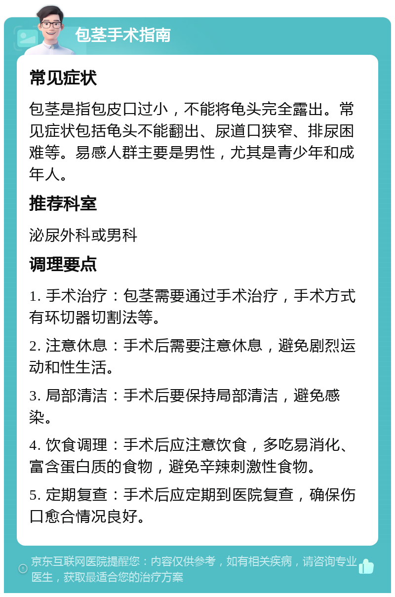 包茎手术指南 常见症状 包茎是指包皮口过小，不能将龟头完全露出。常见症状包括龟头不能翻出、尿道口狭窄、排尿困难等。易感人群主要是男性，尤其是青少年和成年人。 推荐科室 泌尿外科或男科 调理要点 1. 手术治疗：包茎需要通过手术治疗，手术方式有环切器切割法等。 2. 注意休息：手术后需要注意休息，避免剧烈运动和性生活。 3. 局部清洁：手术后要保持局部清洁，避免感染。 4. 饮食调理：手术后应注意饮食，多吃易消化、富含蛋白质的食物，避免辛辣刺激性食物。 5. 定期复查：手术后应定期到医院复查，确保伤口愈合情况良好。