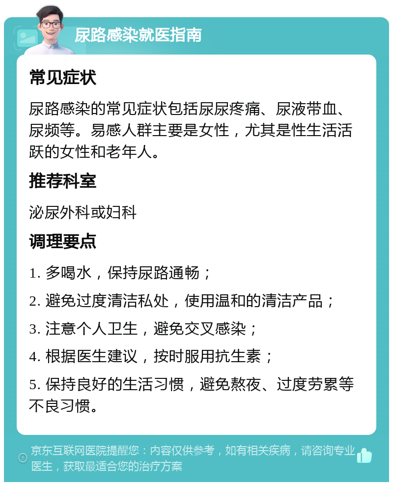 尿路感染就医指南 常见症状 尿路感染的常见症状包括尿尿疼痛、尿液带血、尿频等。易感人群主要是女性，尤其是性生活活跃的女性和老年人。 推荐科室 泌尿外科或妇科 调理要点 1. 多喝水，保持尿路通畅； 2. 避免过度清洁私处，使用温和的清洁产品； 3. 注意个人卫生，避免交叉感染； 4. 根据医生建议，按时服用抗生素； 5. 保持良好的生活习惯，避免熬夜、过度劳累等不良习惯。