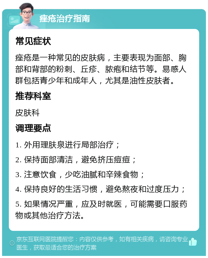 痤疮治疗指南 常见症状 痤疮是一种常见的皮肤病，主要表现为面部、胸部和背部的粉刺、丘疹、脓疱和结节等。易感人群包括青少年和成年人，尤其是油性皮肤者。 推荐科室 皮肤科 调理要点 1. 外用理肤泉进行局部治疗； 2. 保持面部清洁，避免挤压痘痘； 3. 注意饮食，少吃油腻和辛辣食物； 4. 保持良好的生活习惯，避免熬夜和过度压力； 5. 如果情况严重，应及时就医，可能需要口服药物或其他治疗方法。