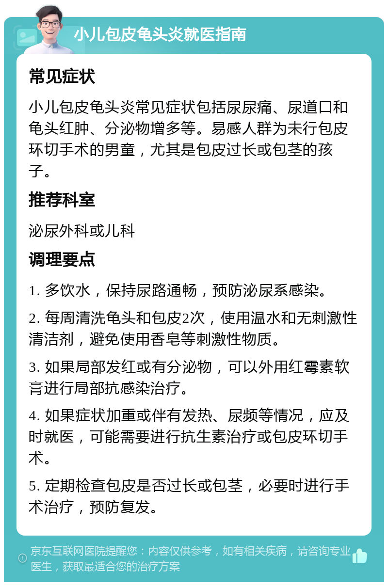 小儿包皮龟头炎就医指南 常见症状 小儿包皮龟头炎常见症状包括尿尿痛、尿道口和龟头红肿、分泌物增多等。易感人群为未行包皮环切手术的男童，尤其是包皮过长或包茎的孩子。 推荐科室 泌尿外科或儿科 调理要点 1. 多饮水，保持尿路通畅，预防泌尿系感染。 2. 每周清洗龟头和包皮2次，使用温水和无刺激性清洁剂，避免使用香皂等刺激性物质。 3. 如果局部发红或有分泌物，可以外用红霉素软膏进行局部抗感染治疗。 4. 如果症状加重或伴有发热、尿频等情况，应及时就医，可能需要进行抗生素治疗或包皮环切手术。 5. 定期检查包皮是否过长或包茎，必要时进行手术治疗，预防复发。