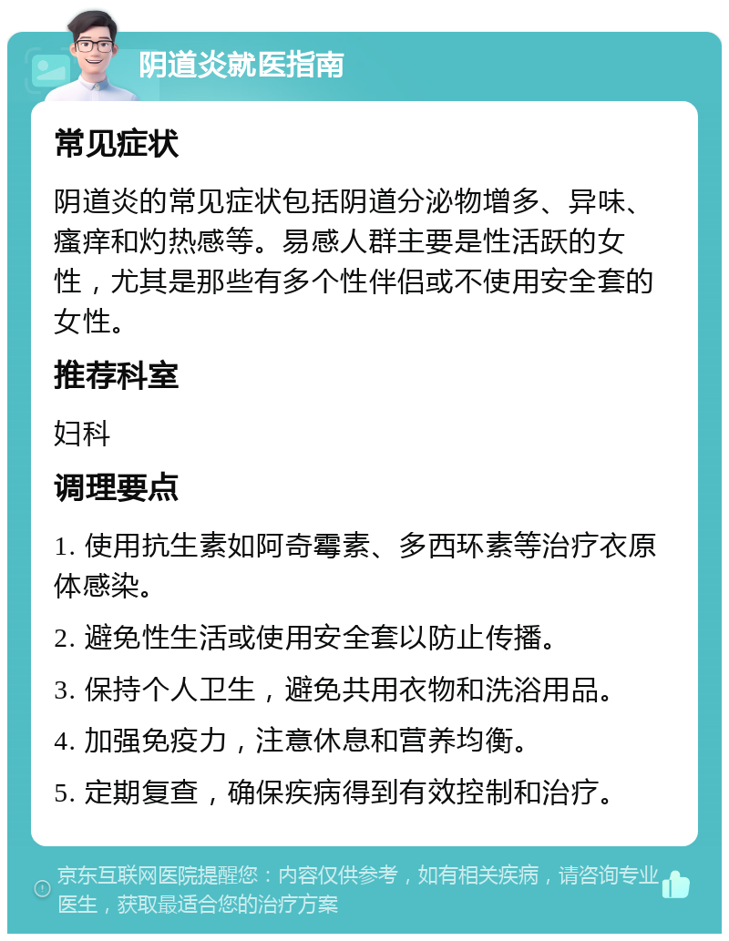 阴道炎就医指南 常见症状 阴道炎的常见症状包括阴道分泌物增多、异味、瘙痒和灼热感等。易感人群主要是性活跃的女性，尤其是那些有多个性伴侣或不使用安全套的女性。 推荐科室 妇科 调理要点 1. 使用抗生素如阿奇霉素、多西环素等治疗衣原体感染。 2. 避免性生活或使用安全套以防止传播。 3. 保持个人卫生，避免共用衣物和洗浴用品。 4. 加强免疫力，注意休息和营养均衡。 5. 定期复查，确保疾病得到有效控制和治疗。