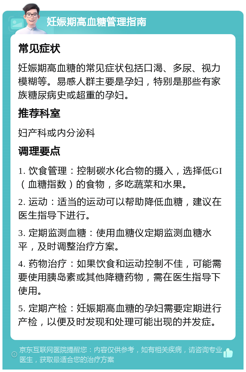 妊娠期高血糖管理指南 常见症状 妊娠期高血糖的常见症状包括口渴、多尿、视力模糊等。易感人群主要是孕妇，特别是那些有家族糖尿病史或超重的孕妇。 推荐科室 妇产科或内分泌科 调理要点 1. 饮食管理：控制碳水化合物的摄入，选择低GI（血糖指数）的食物，多吃蔬菜和水果。 2. 运动：适当的运动可以帮助降低血糖，建议在医生指导下进行。 3. 定期监测血糖：使用血糖仪定期监测血糖水平，及时调整治疗方案。 4. 药物治疗：如果饮食和运动控制不佳，可能需要使用胰岛素或其他降糖药物，需在医生指导下使用。 5. 定期产检：妊娠期高血糖的孕妇需要定期进行产检，以便及时发现和处理可能出现的并发症。