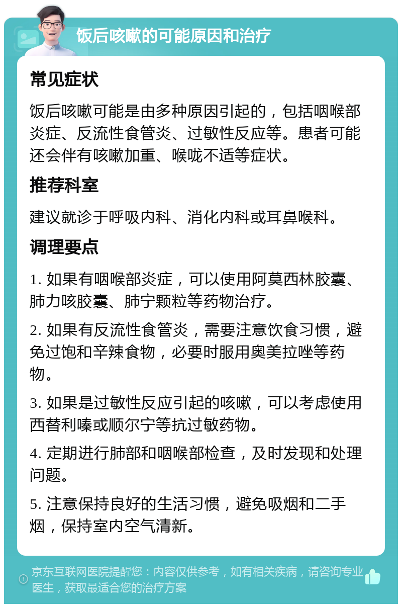 饭后咳嗽的可能原因和治疗 常见症状 饭后咳嗽可能是由多种原因引起的，包括咽喉部炎症、反流性食管炎、过敏性反应等。患者可能还会伴有咳嗽加重、喉咙不适等症状。 推荐科室 建议就诊于呼吸内科、消化内科或耳鼻喉科。 调理要点 1. 如果有咽喉部炎症，可以使用阿莫西林胶囊、肺力咳胶囊、肺宁颗粒等药物治疗。 2. 如果有反流性食管炎，需要注意饮食习惯，避免过饱和辛辣食物，必要时服用奥美拉唑等药物。 3. 如果是过敏性反应引起的咳嗽，可以考虑使用西替利嗪或顺尔宁等抗过敏药物。 4. 定期进行肺部和咽喉部检查，及时发现和处理问题。 5. 注意保持良好的生活习惯，避免吸烟和二手烟，保持室内空气清新。