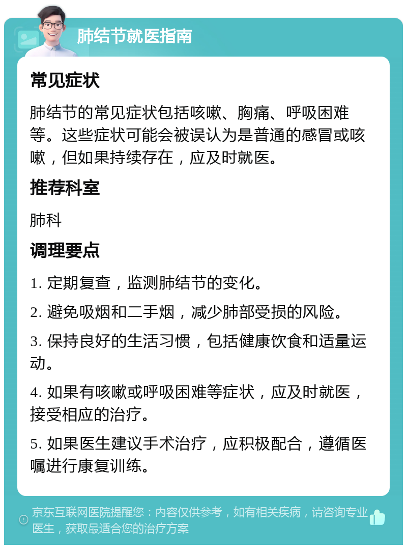 肺结节就医指南 常见症状 肺结节的常见症状包括咳嗽、胸痛、呼吸困难等。这些症状可能会被误认为是普通的感冒或咳嗽，但如果持续存在，应及时就医。 推荐科室 肺科 调理要点 1. 定期复查，监测肺结节的变化。 2. 避免吸烟和二手烟，减少肺部受损的风险。 3. 保持良好的生活习惯，包括健康饮食和适量运动。 4. 如果有咳嗽或呼吸困难等症状，应及时就医，接受相应的治疗。 5. 如果医生建议手术治疗，应积极配合，遵循医嘱进行康复训练。